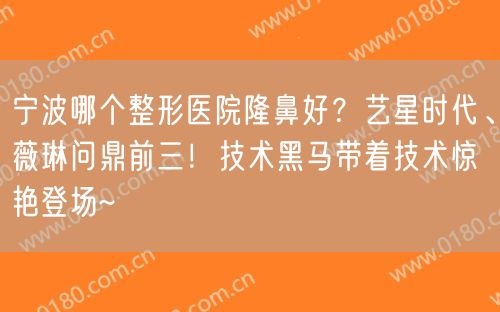 宁波哪个整形医院隆鼻好？艺星时代、薇琳问鼎前三！技术黑马带着技术惊艳登场~