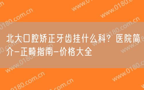 北大口腔矫正牙齿挂什么科？医院简介-正畸指南-价格大全