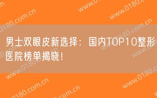 男士双眼皮新选择：国内TOP10整形医院榜单揭晓！