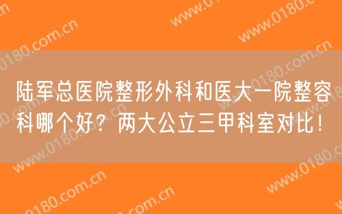 陆军总医院整形外科和医大一院整容科哪个好？两大公立三甲科室对比！