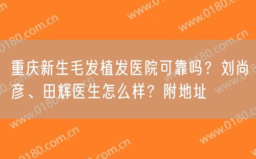 重庆新生毛发植发医院可靠吗？刘尚彦、田辉医生怎么样？附地址