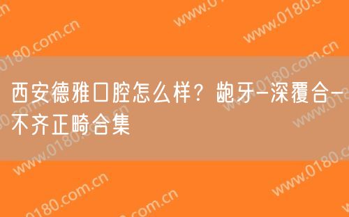 西安德雅口腔怎么样？龅牙-深覆合-不齐正畸合集