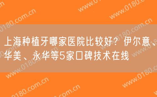 上海种植牙哪家医院比较好？伊尔意、华美、永华等5家口碑技术在线