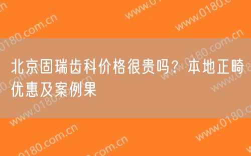 北京固瑞齿科价格很贵吗？本地正畸优惠及案例果