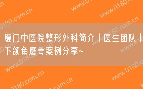 厦门中医院整形外科简介丨医生团队丨下颌角磨骨案例分享~