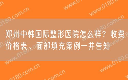 郑州中韩国际整形医院怎么样？收费价格表、面部填充案例一并告知