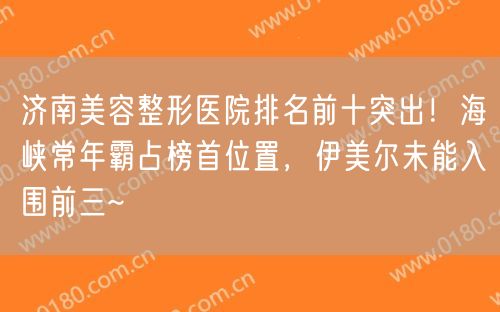 济南美容整形医院排名前十突出！海峡常年霸占榜首位置，伊美尔未能入围前三~