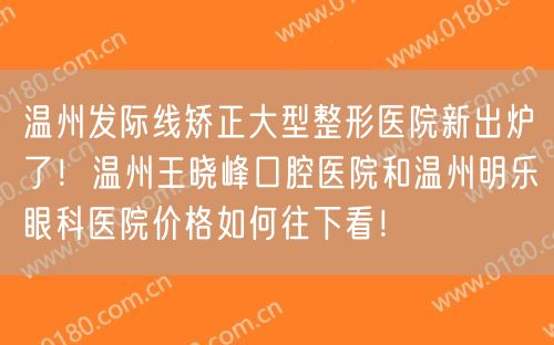 温州发际线矫正大型整形医院新出炉了！温州王晓峰口腔医院和温州明乐眼科医院价格如何往下看！