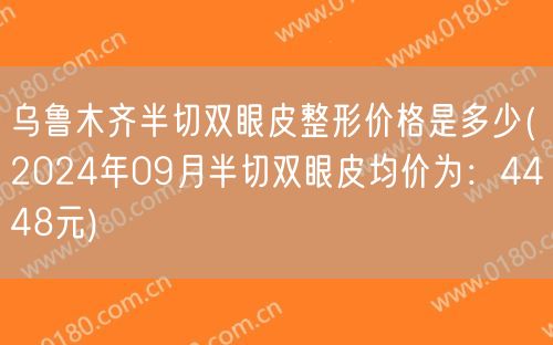 乌鲁木齐半切双眼皮整形价格是多少(2024年09月半切双眼皮均价为：4448元)