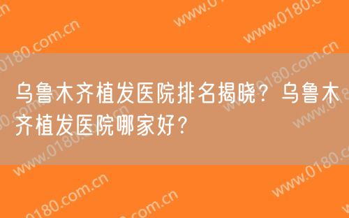 乌鲁木齐植发医院排名揭晓？乌鲁木齐植发医院哪家好？