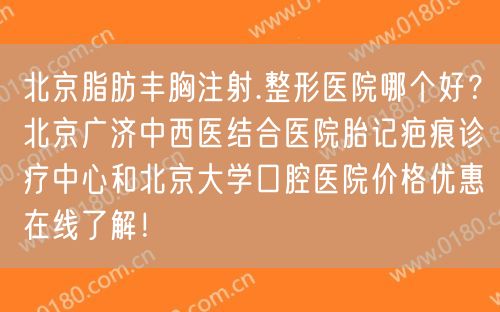 北京脂肪丰胸注射.整形医院哪个好？北京广济中西医结合医院胎记疤痕诊疗中心和北京大学口腔医院价格优惠在线了解！