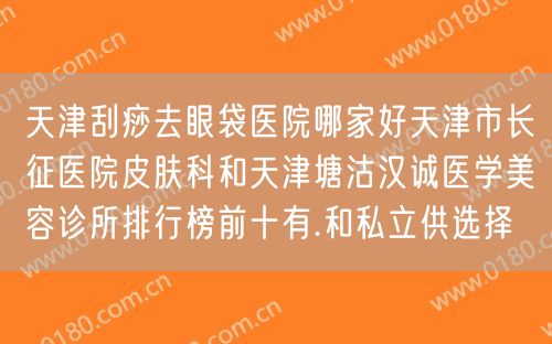 天津刮痧去眼袋医院哪家好天津市长征医院皮肤科和天津塘沽汉诚医学美容诊所排行榜前十有.和私立供选择