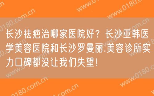 长沙祛疤治哪家医院好？长沙亚韩医学美容医院和长沙罗曼丽.美容诊所实力口碑都没让我们失望！